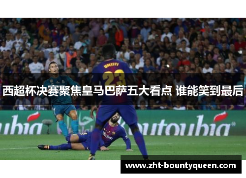西超杯决赛聚焦皇马巴萨五大看点 谁能笑到最后