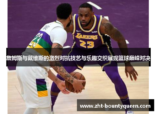 詹姆斯与戴维斯的激烈对抗技艺与乐趣交织展现篮球巅峰对决