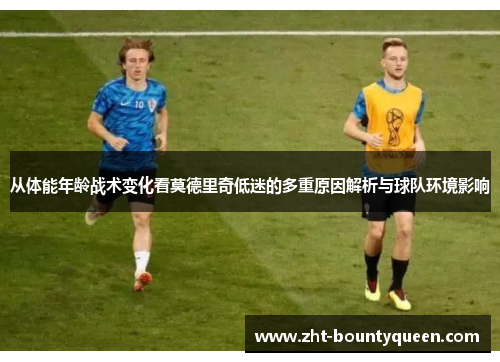 从体能年龄战术变化看莫德里奇低迷的多重原因解析与球队环境影响