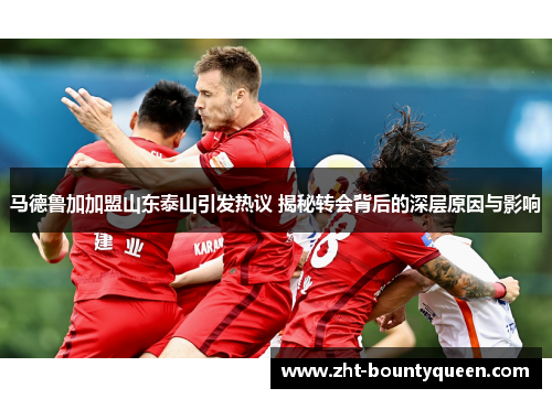 马德鲁加加盟山东泰山引发热议 揭秘转会背后的深层原因与影响 马德鲁加加盟山东泰山引发热议 揭秘转会背后的深层原因与影响