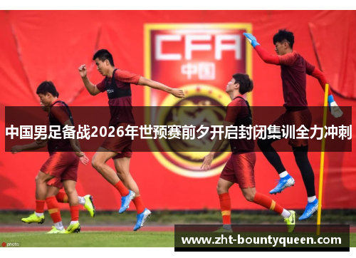 中国男足备战2026年世预赛前夕开启封闭集训全力冲刺