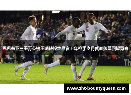 恩凯蒂亚三千万英镑压哨转投水晶宫十年枪手岁月就此落幕回望青春 恩凯蒂亚三千万英镑压哨转投水晶宫十年枪手岁月就此落幕回望青春