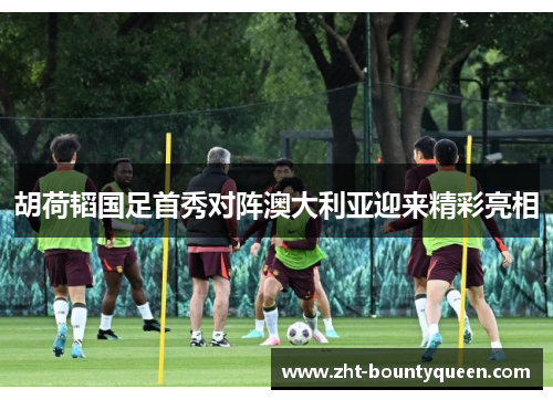 胡荷韬国足首秀对阵澳大利亚迎来精彩亮相