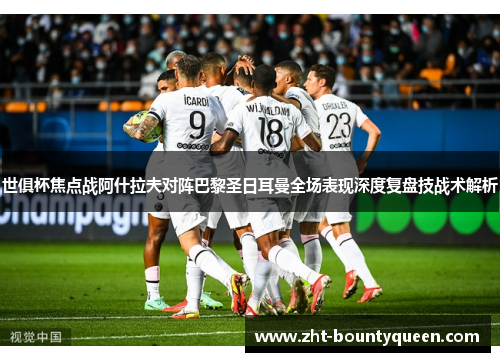 世俱杯焦点战阿什拉夫对阵巴黎圣日耳曼全场表现深度复盘技战术解析 世俱杯焦点战阿什拉夫对阵巴黎圣日耳曼全场表现深度复盘技战术解析