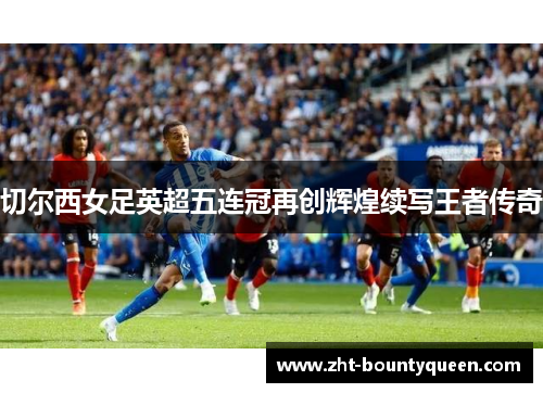 切尔西女足英超五连冠再创辉煌续写王者传奇 切尔西女足英超五连冠再创辉煌续写王者传奇
